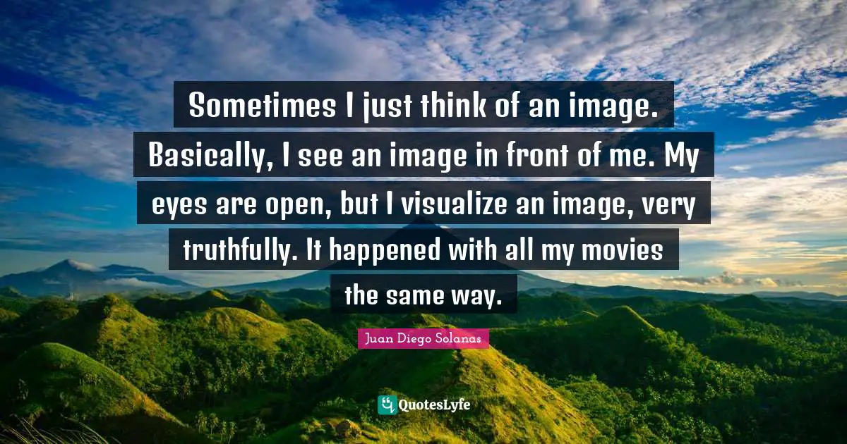 Sometimes I just think of an image. Basically, I see an image in front of me. My eyes are open, but I visualize an image, very truthfully. It happened with all my movies the same way.