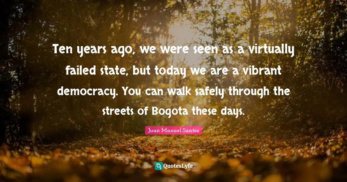 Ten years ago, we were seen as a virtually failed state, but today we are a vibrant democracy. You can walk safely through the streets of Bogota these days.