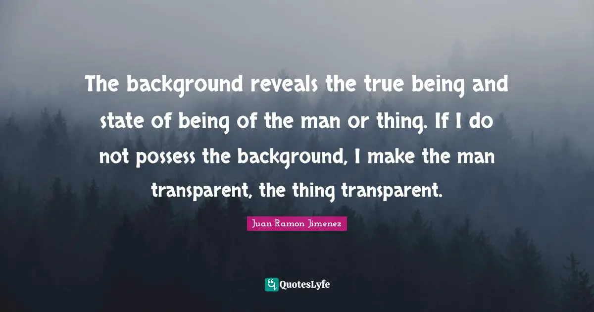 The background reveals the true being and state of being of the man or thing. If I do not possess the background, I make the man transparent, the thing transparent.