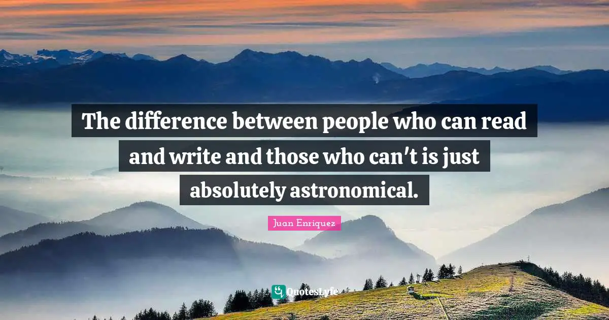 The difference between people who can read and write and those who can't is just absolutely astronomical.
