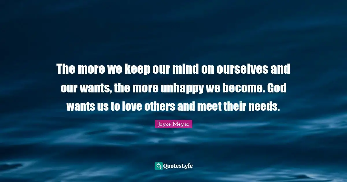 The more we keep our mind on ourselves and our wants, the more unhappy we become. God wants us to love others and meet their needs.