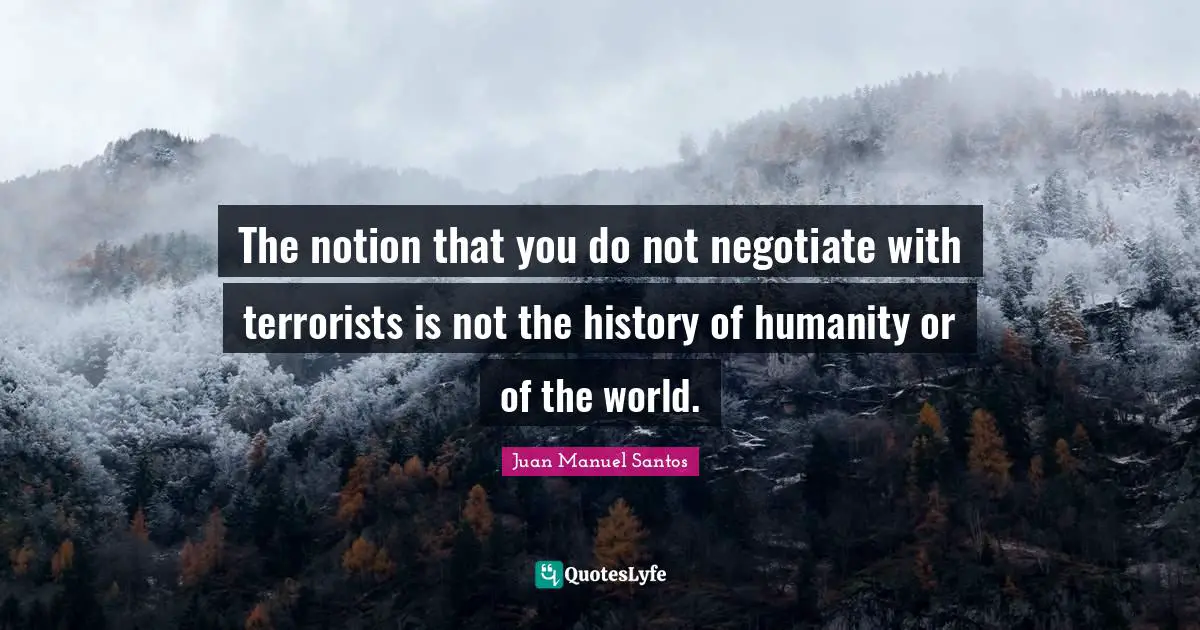 The notion that you do not negotiate with terrorists is not the history of humanity or of the world.