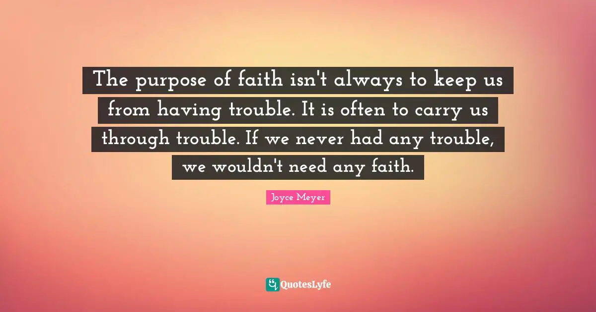 The purpose of faith isn't always to keep us from having trouble. It is often to carry us through trouble. If we never had any trouble, we wouldn't need any faith.