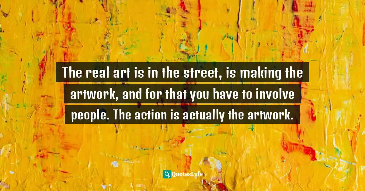 The real art is in the street, is making the artwork, and for that you have to involve people. The action is actually the artwork.