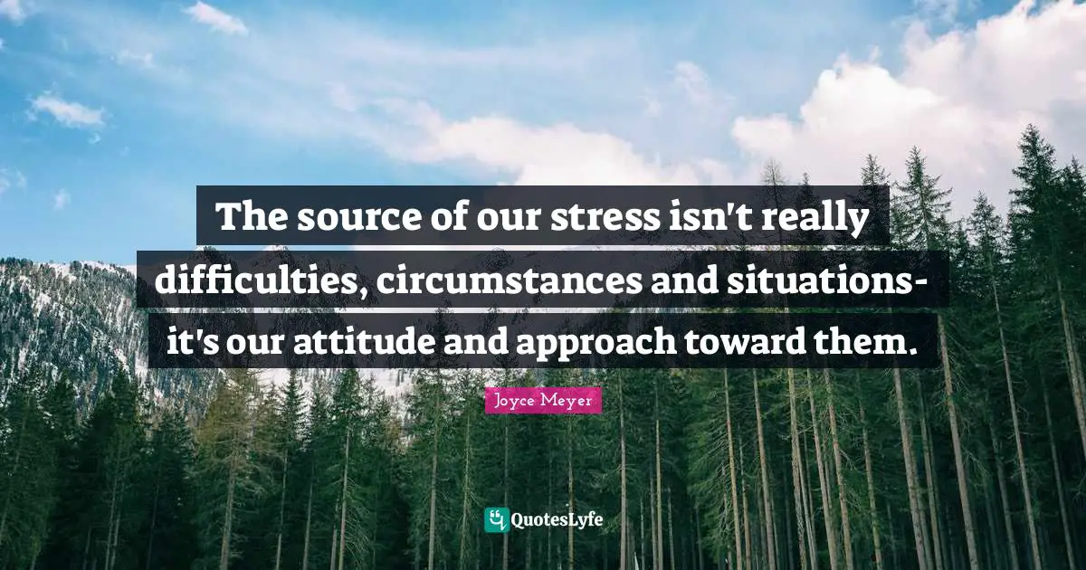 The source of our stress isn't really difficulties, circumstances and situations-it's our attitude and approach toward them.