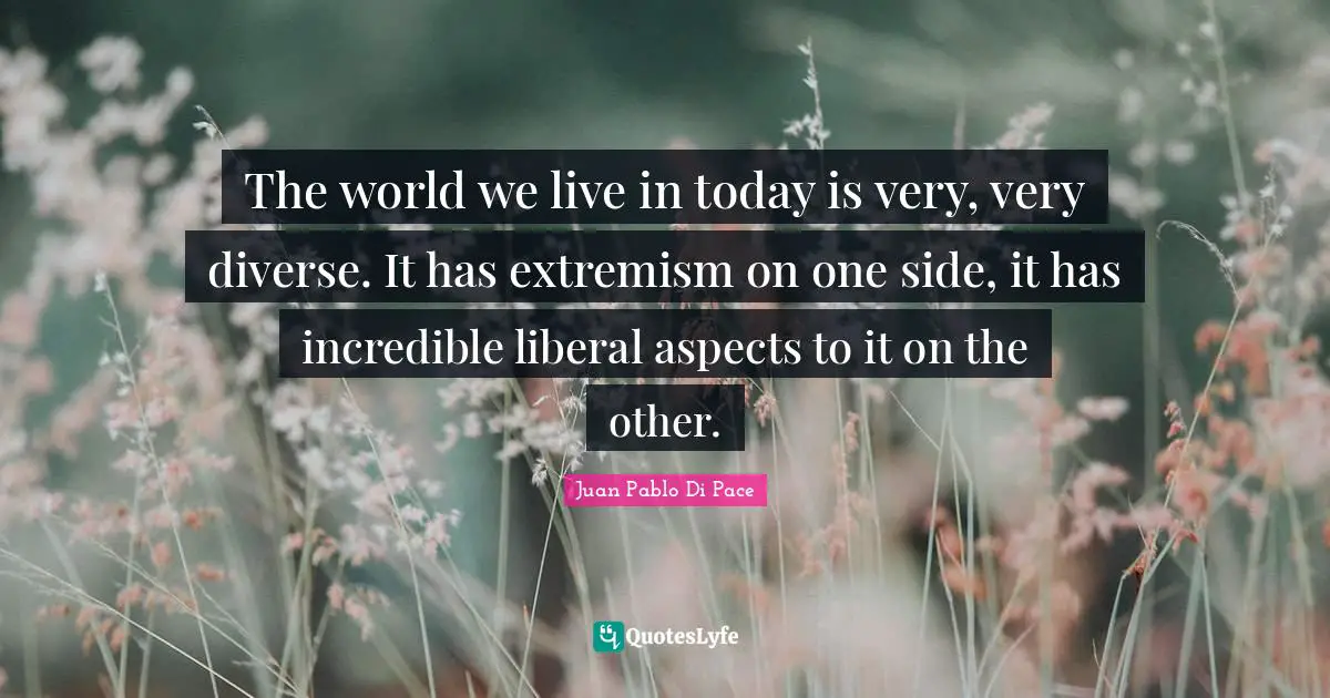 The world we live in today is very, very diverse. It has extremism on one side, it has incredible liberal aspects to it on the other.