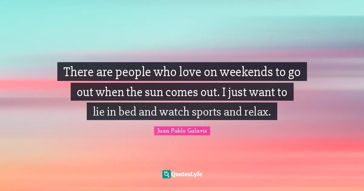 There are people who love on weekends to go out when the sun comes out. I just want to lie in bed and watch sports and relax.