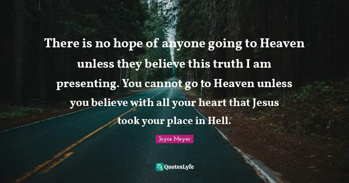 There is no hope of anyone going to Heaven unless they believe this truth I am presenting. You cannot go to Heaven unless you believe with all your heart that Jesus took your place in Hell.