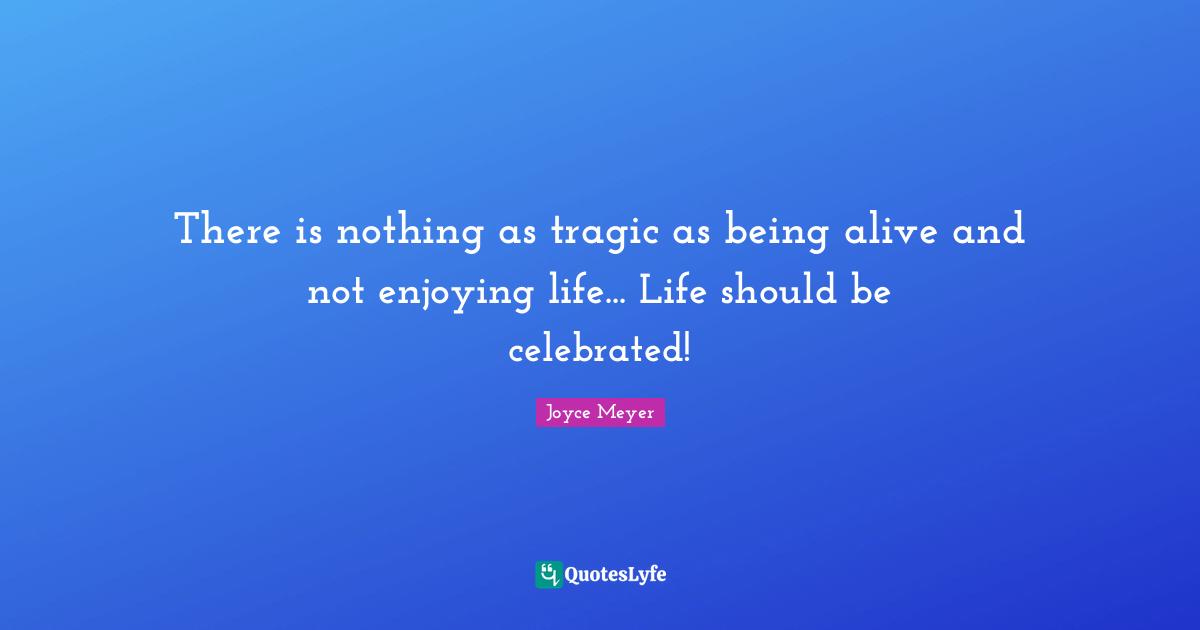 There is nothing as tragic as being alive and not enjoying life... Life should be celebrated!