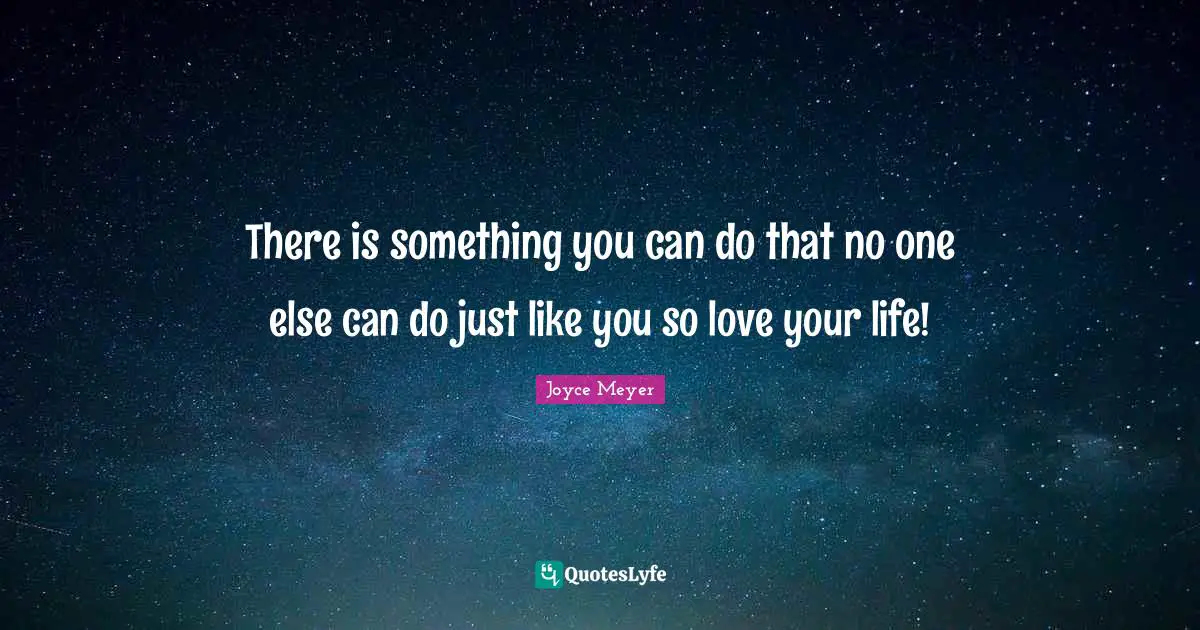 There is something you can do that no one else can do just like you so love your life!