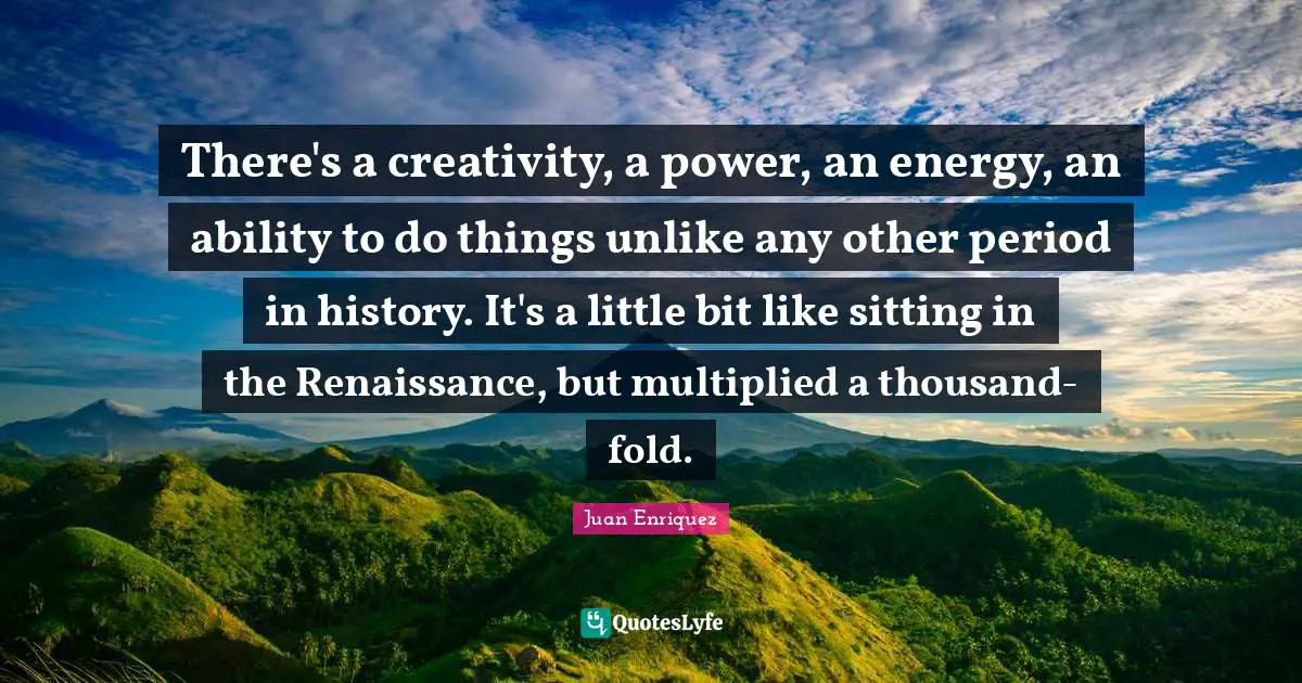 There's a creativity, a power, an energy, an ability to do things unlike any other period in history. It's a little bit like sitting in the Renaissance, but multiplied a thousand-fold.