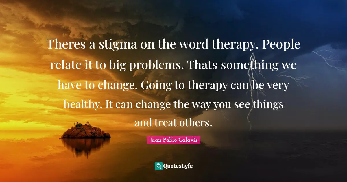 Theres a stigma on the word therapy. People relate it to big problems. Thats something we have to change. Going to therapy can be very healthy. It can change the way you see things and treat others.