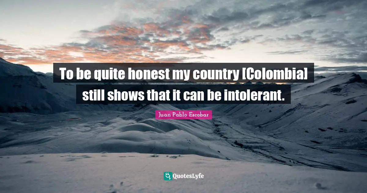 Pablo Escobar Quotes: "To be quite honest my country [Colombia] still shows that it can be intolerant."