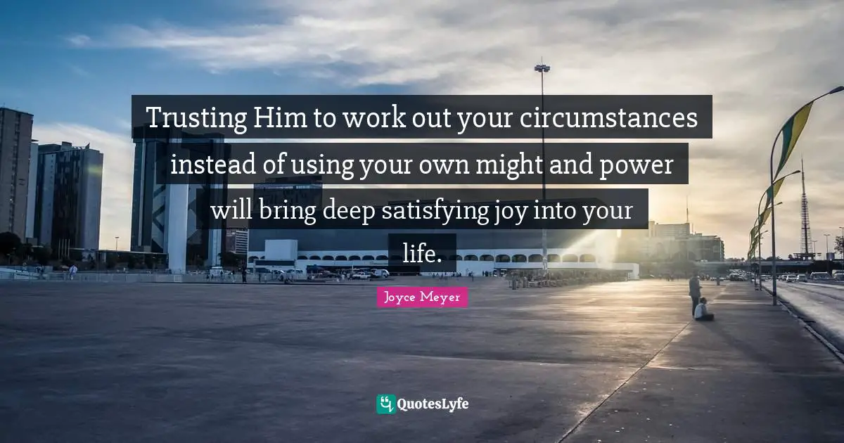 Trusting Him to work out your circumstances instead of using your own might and power will bring deep satisfying joy into your life.