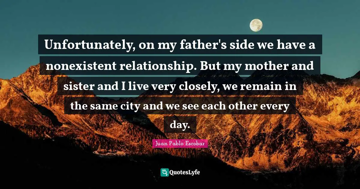 Pablo Escobar Quotes: "Unfortunately, on my father's side we have a nonexistent relationship. But my mother and sister and I live very closely, we remain in the same city and we see each other every day."
