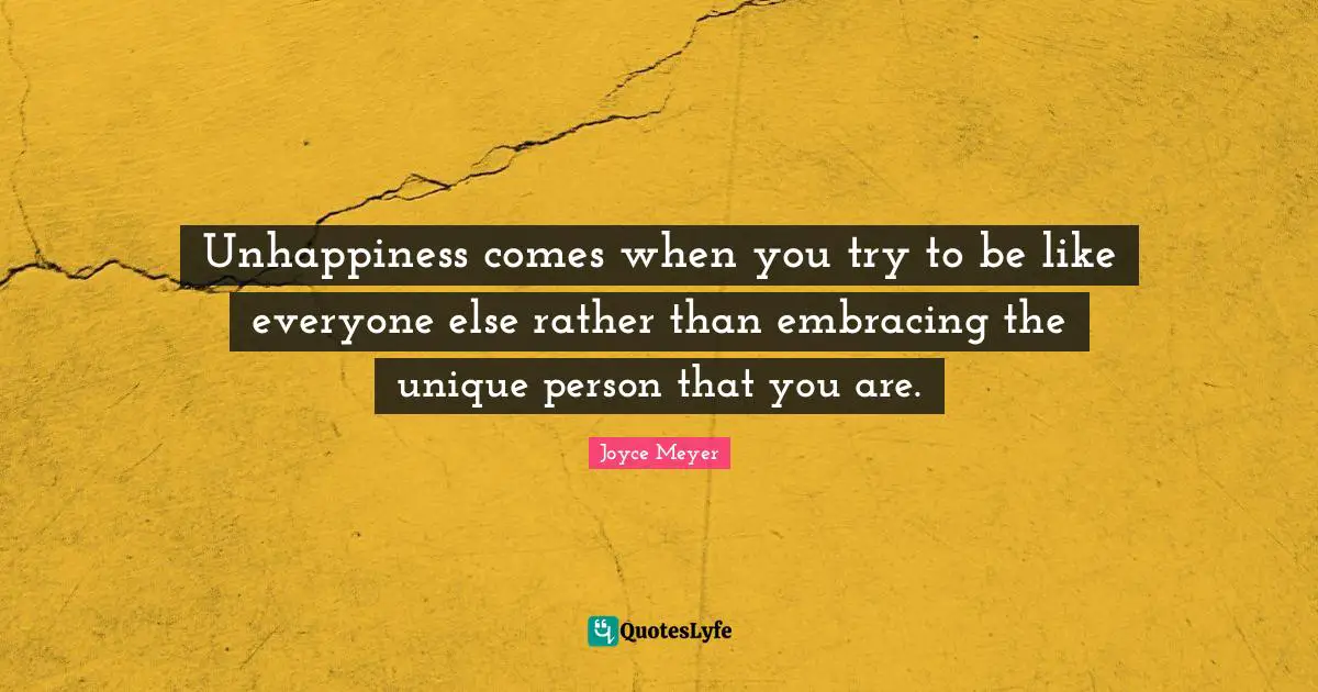 Unhappiness comes when you try to be like everyone else rather than embracing the unique person that you are.