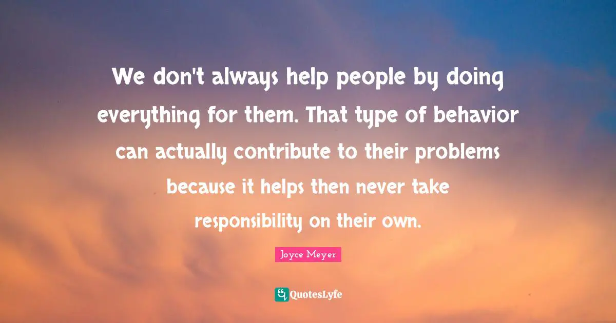 We don't always help people by doing everything for them. That type of behavior can actually contribute to their problems because it helps then never take responsibility on their own.