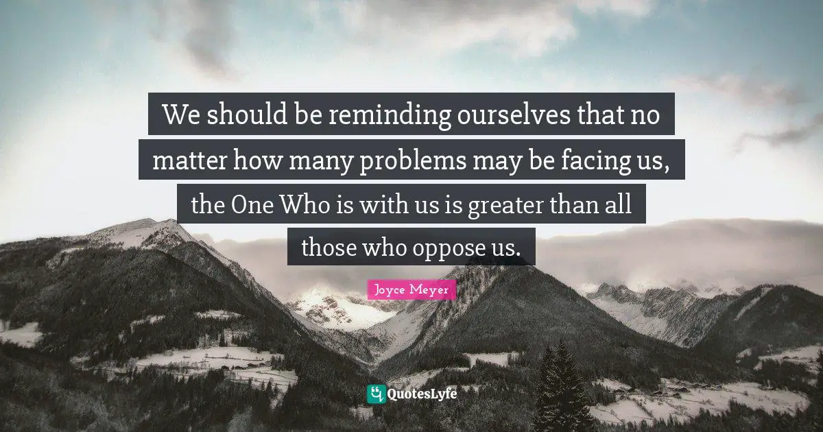 We should be reminding ourselves that no matter how many problems may be facing us, the One Who is with us is greater than all those who oppose us.