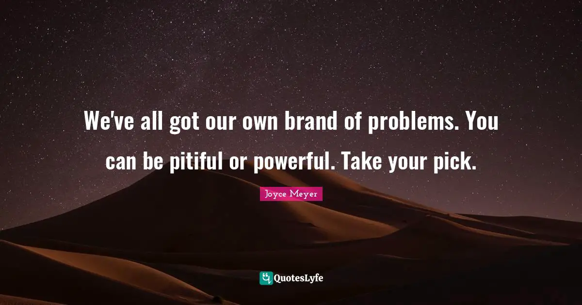 We've all got our own brand of problems. You can be pitiful or powerful. Take your pick.