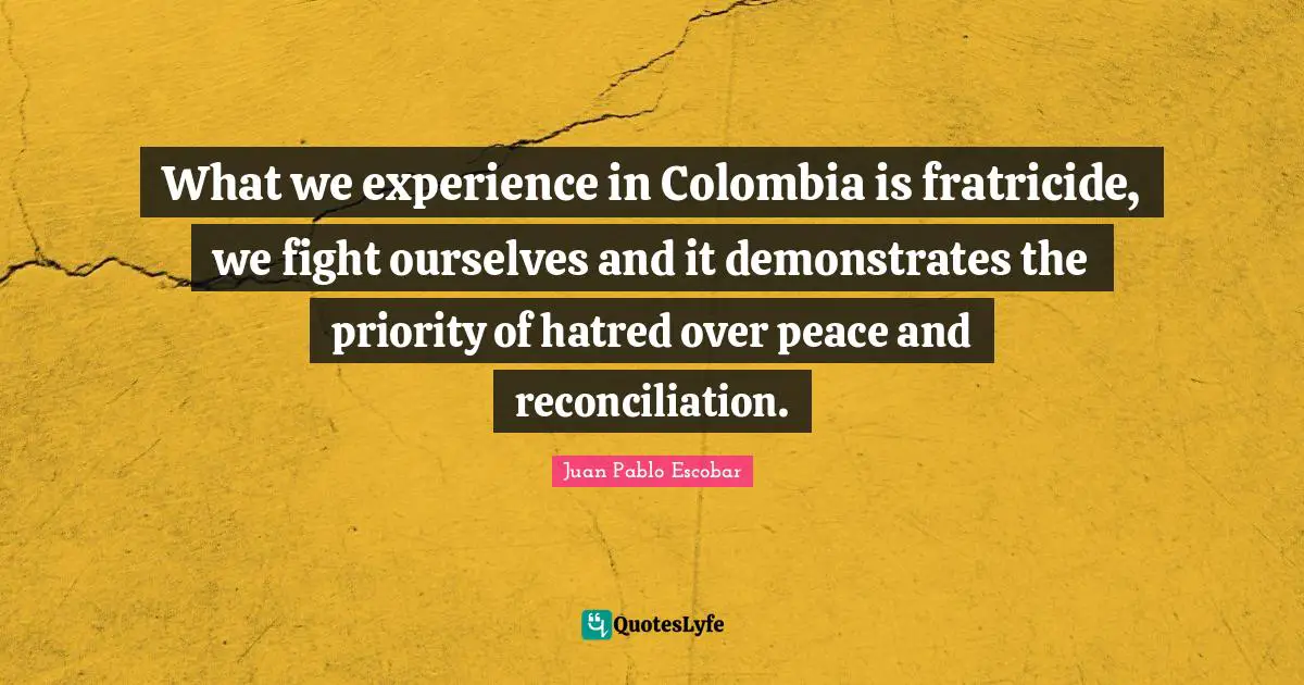 Pablo Escobar Quotes: "What we experience in Colombia is fratricide, we fight ourselves and it demonstrates the priority of hatred over peace and reconciliation."