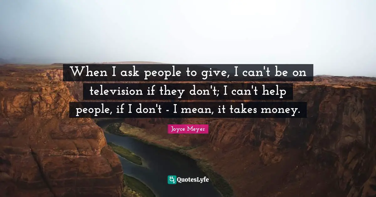 When I ask people to give, I can't be on television if they don't; I can't help people, if I don't - I mean, it takes money.