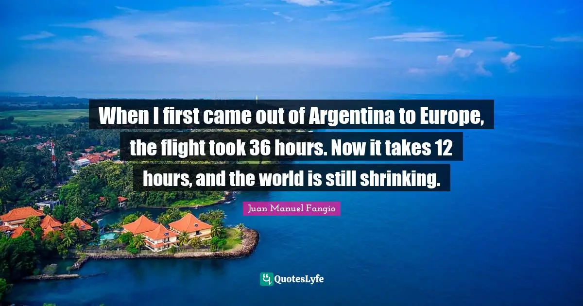 When I first came out of Argentina to Europe, the flight took 36 hours. Now it takes 12 hours, and the world is still shrinking.
