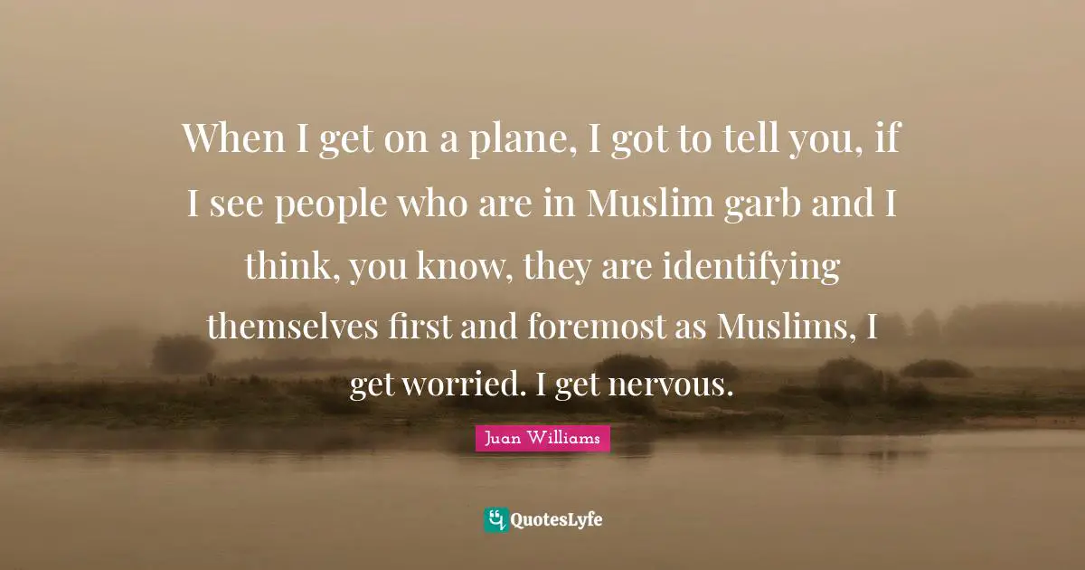 When I get on a plane, I got to tell you, if I see people who are in Muslim garb and I think, you know, they are identifying themselves first and foremost as Muslims, I get worried. I get nervous.