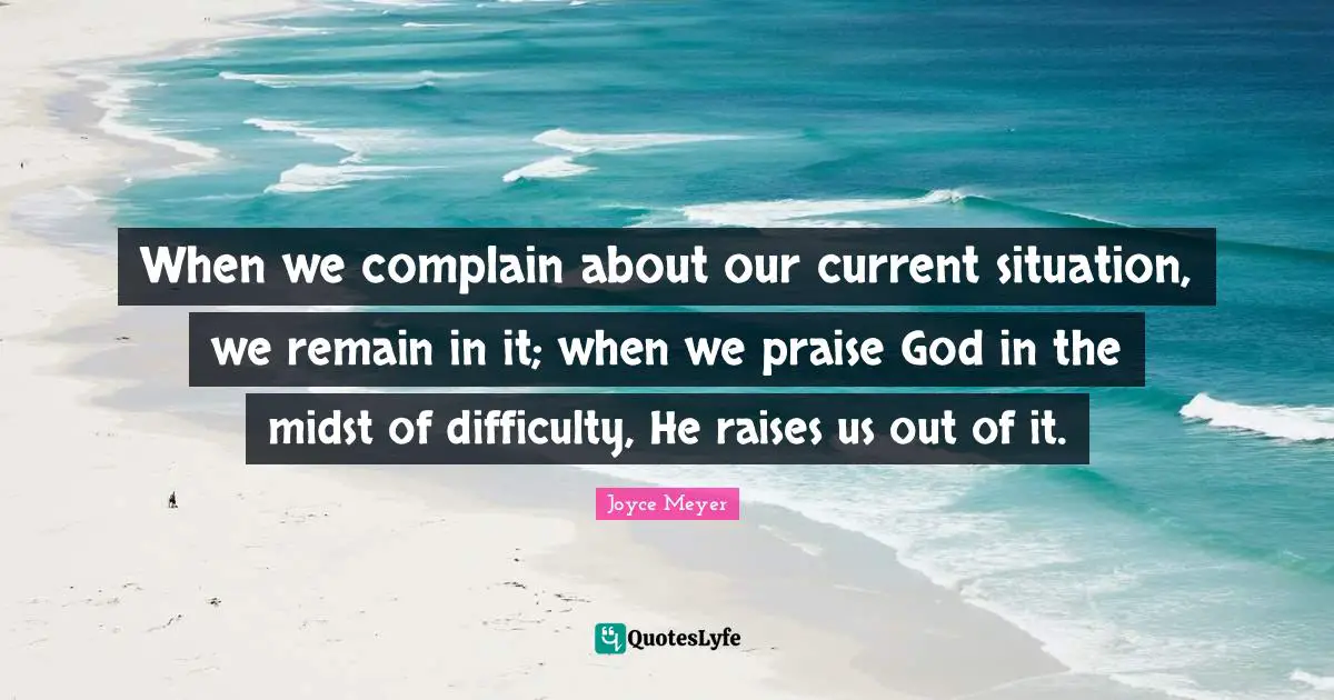 When we complain about our current situation, we remain in it; when we praise God in the midst of difficulty, He raises us out of it.