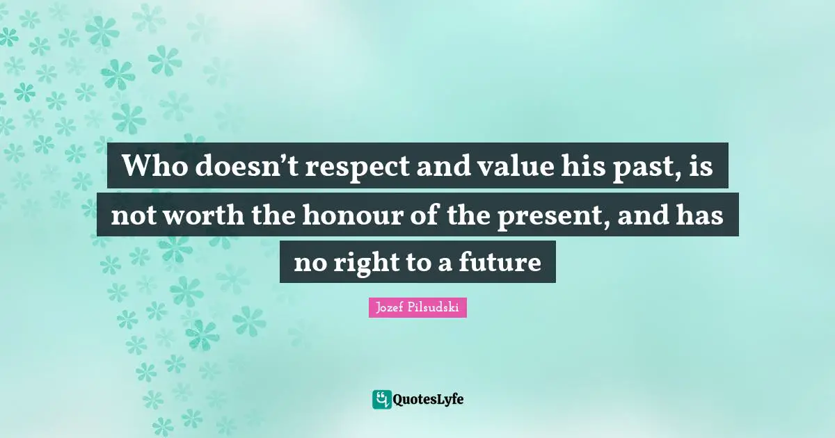 Who doesn’t respect and value his past, is not worth the honour of the present, and has no right to a future