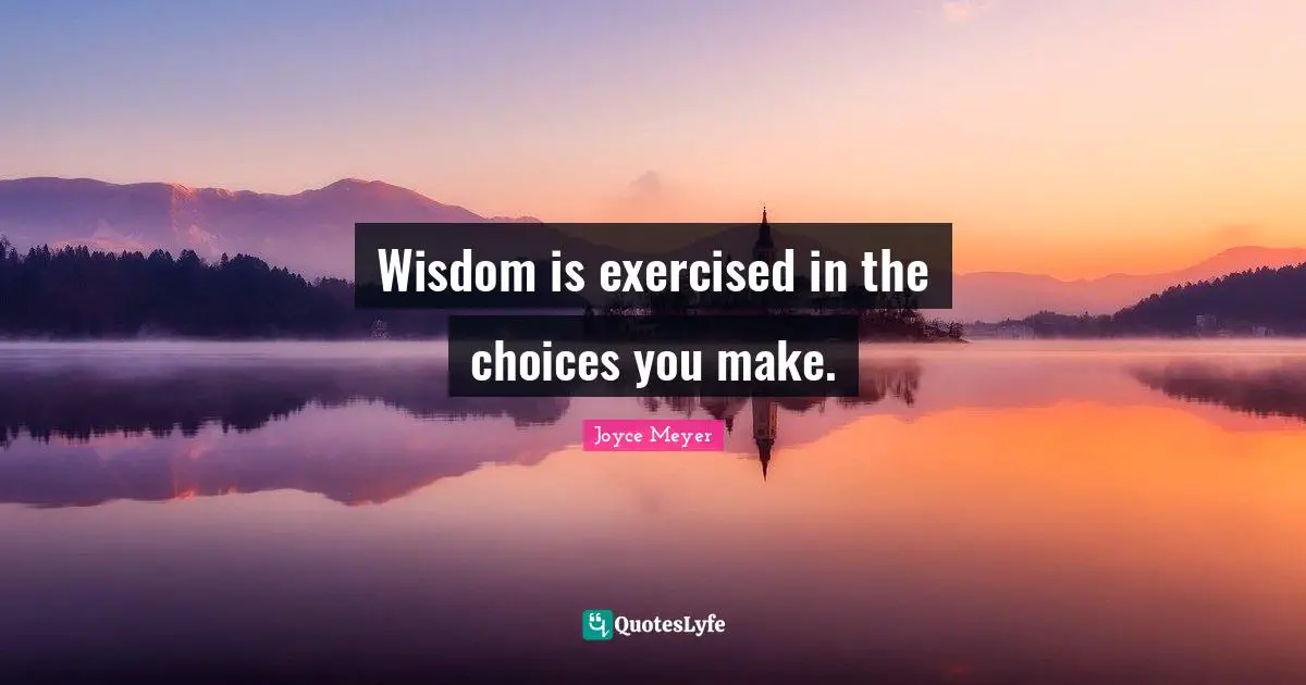 Wisdom is exercised in the choices you make.