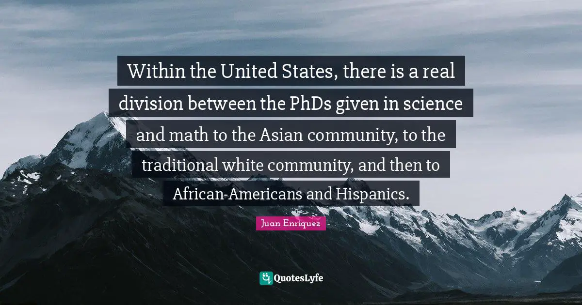 Within the United States, there is a real division between the PhDs given in science and math to the Asian community, to the traditional white community, and then to African-Americans and Hispanics.