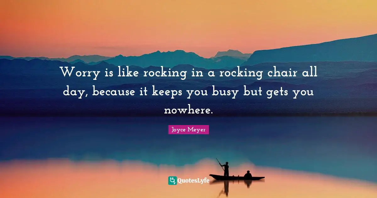 Worry is like rocking in a rocking chair all day, because it keeps you busy but gets you nowhere.