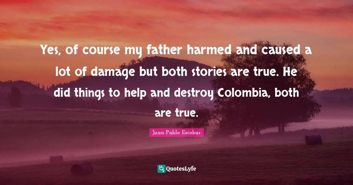 Pablo Escobar Quotes: "Yes, of course my father harmed and caused a lot of damage but both stories are true. He did things to help and destroy Colombia, both are true."