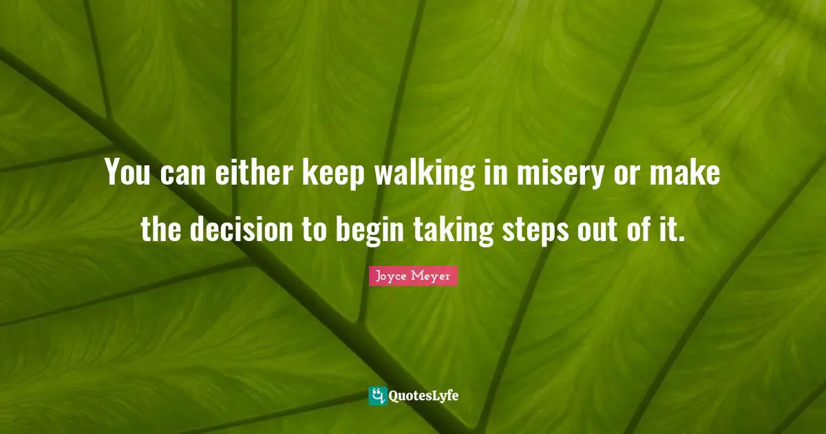 You can either keep walking in misery or make the decision to begin taking steps out of it.