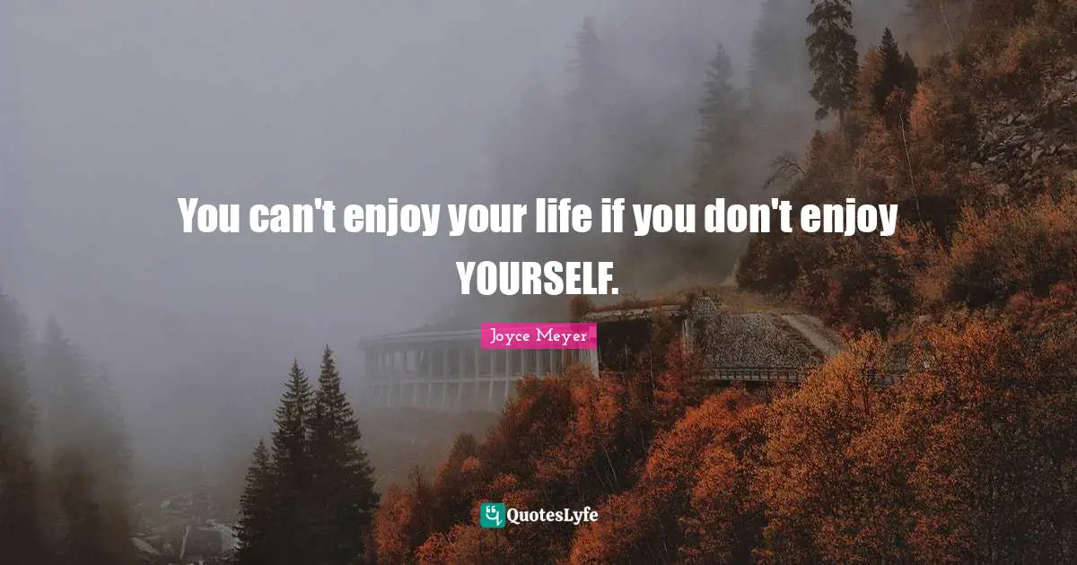 You can't enjoy your life if you don't enjoy YOURSELF.