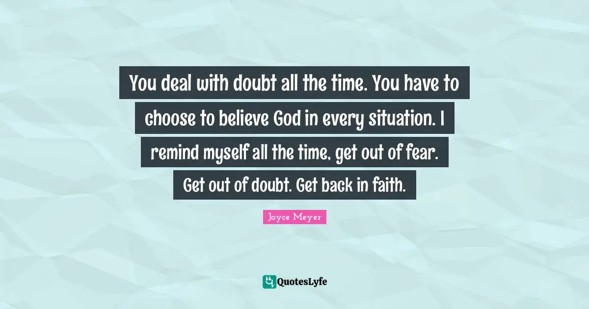 You deal with doubt all the time. You have to choose to believe God in every situation. I remind myself all the time, get out of fear. Get out of doubt. Get back in faith.