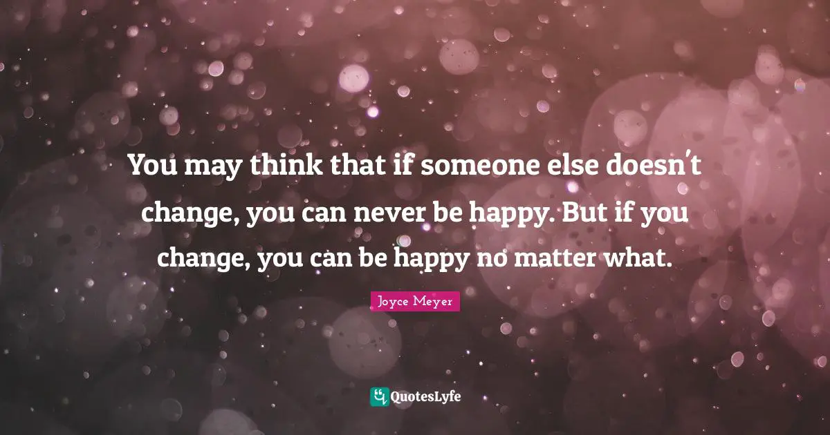 You may think that if someone else doesn't change, you can never be happy. But if you change, you can be happy no matter what.