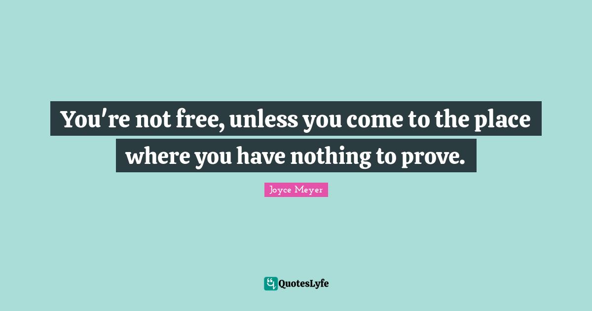 You're not free, unless you come to the place where you have nothing to prove.