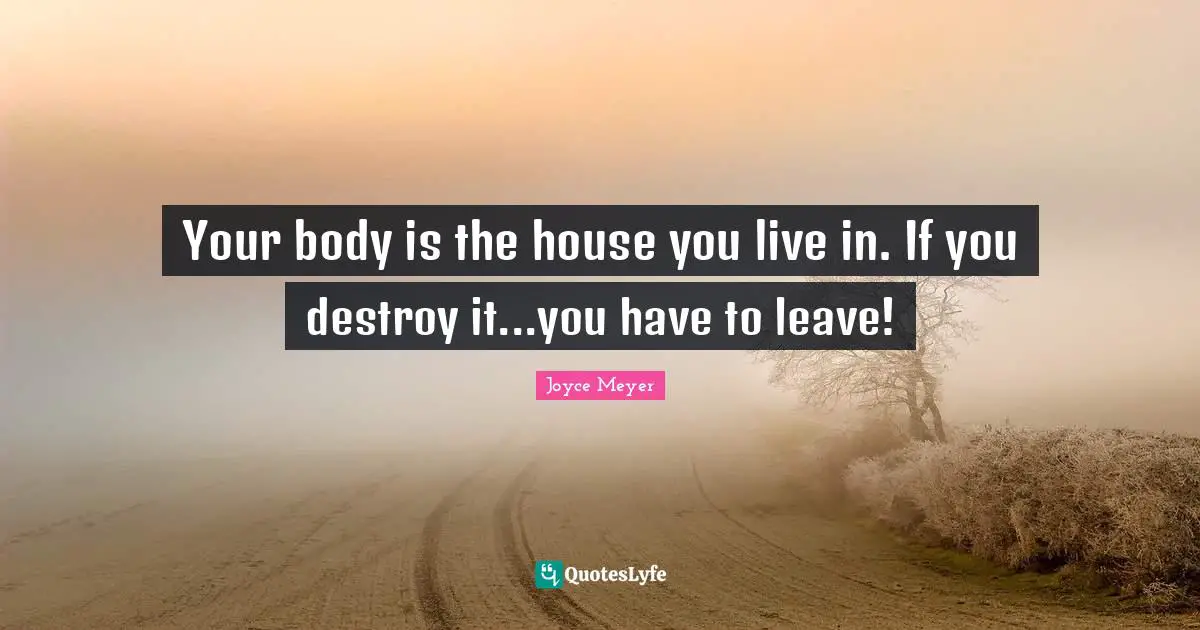 Your body is the house you live in. If you destroy it...you have to leave!