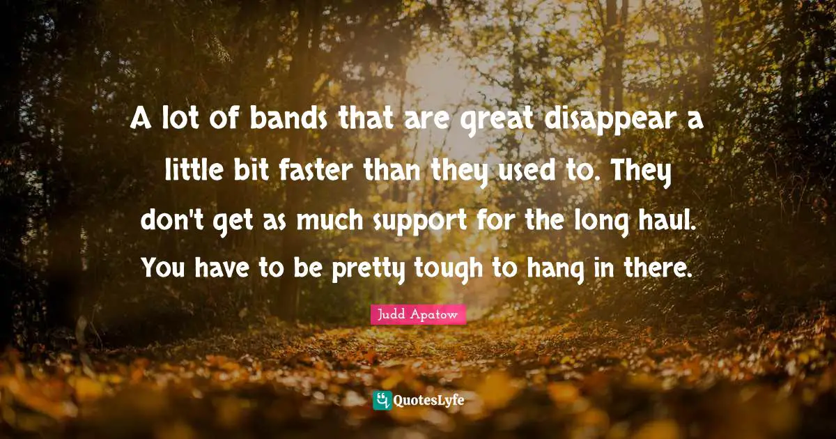 A lot of bands that are great disappear a little bit faster than they used to. They don't get as much support for the long haul. You have to be pretty tough to hang in there.