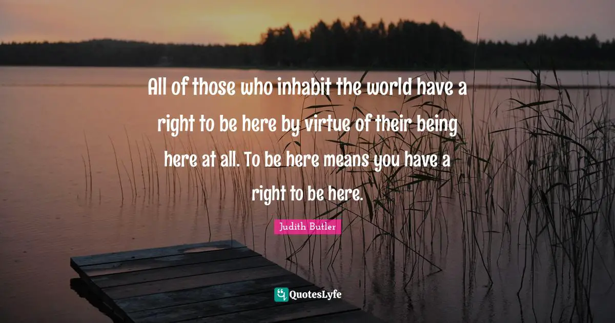 All of those who inhabit the world have a right to be here by virtue of their being here at all. To be here means you have a right to be here.
