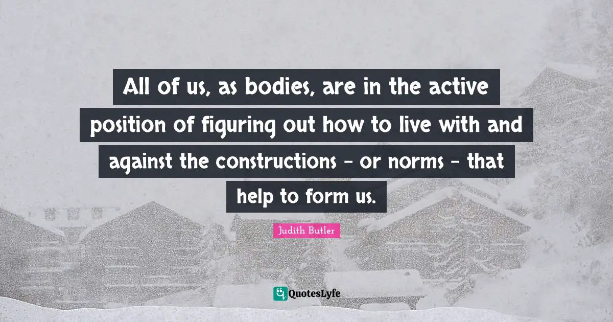 All of us, as bodies, are in the active position of figuring out how to live with and against the constructions - or norms - that help to form us.