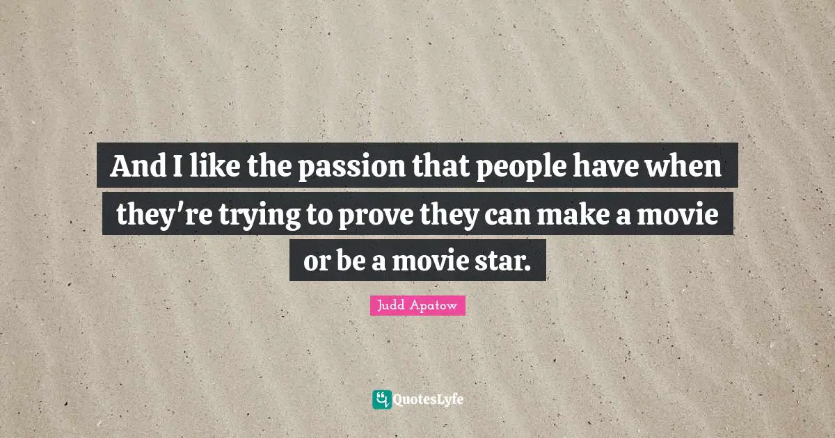 And I like the passion that people have when they're trying to prove they can make a movie or be a movie star.