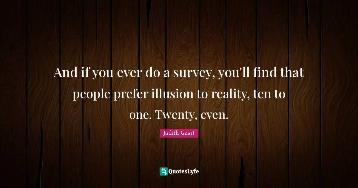 And if you ever do a survey, you'll find that people prefer illusion to reality, ten to one. Twenty, even.