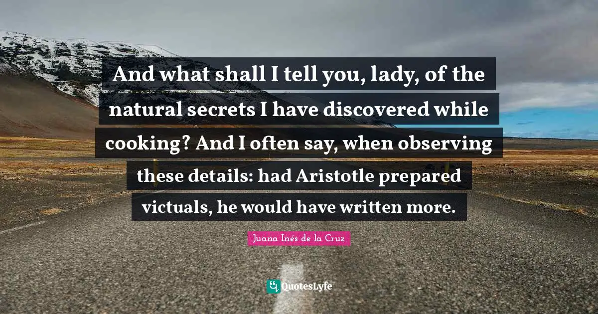 And what shall I tell you, lady, of the natural secrets I have discovered while cooking? And I often say, when observing these details: had Aristotle prepared victuals, he would have written more.