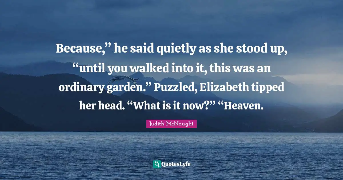 Because,” he said quietly as she stood up, “until you walked into it, this was an ordinary garden.” Puzzled, Elizabeth tipped her head. “What is it now?” “Heaven.