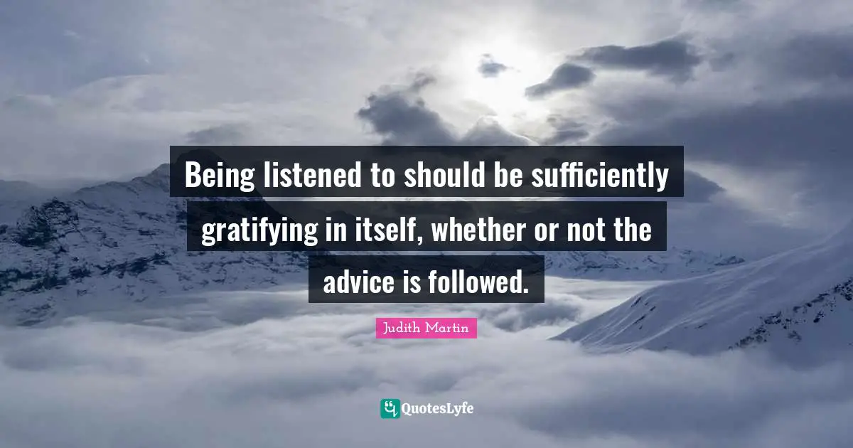 Being listened to should be sufficiently gratifying in itself, whether or not the advice is followed.