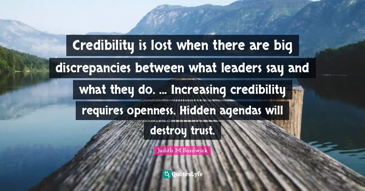 Credibility is lost when there are big discrepancies between what leaders say and what they do. ... Increasing credibility requires openness. Hidden agendas will destroy trust.