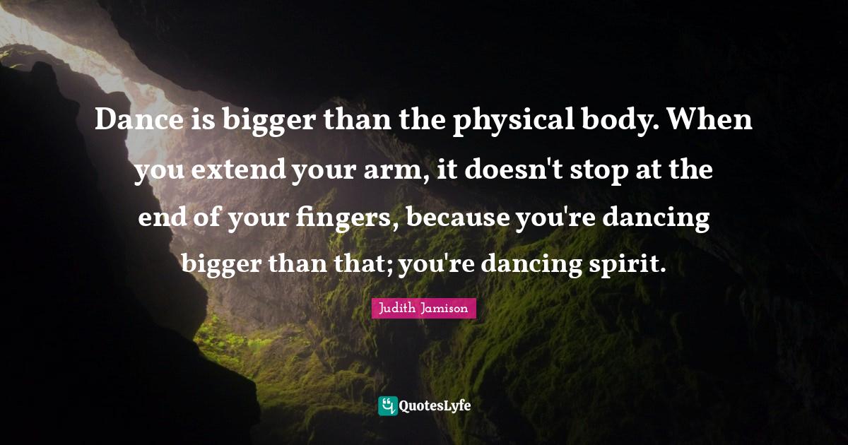 Dance is bigger than the physical body. When you extend your arm, it d