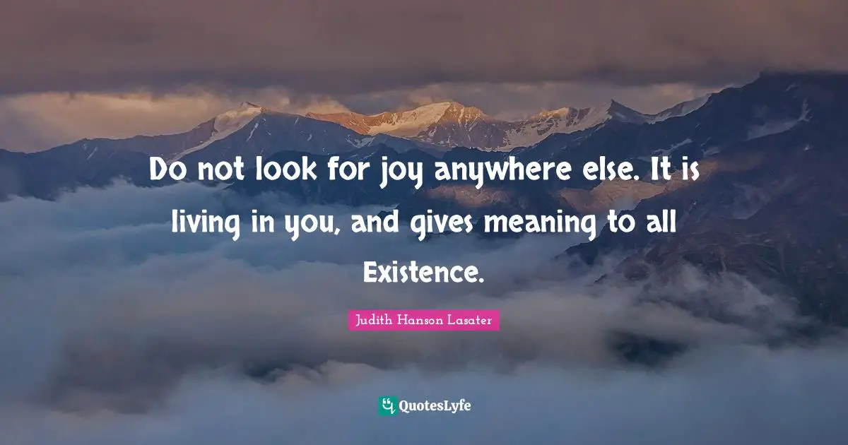 Do not look for joy anywhere else. It is living in you, and gives meaning to all Existence.
